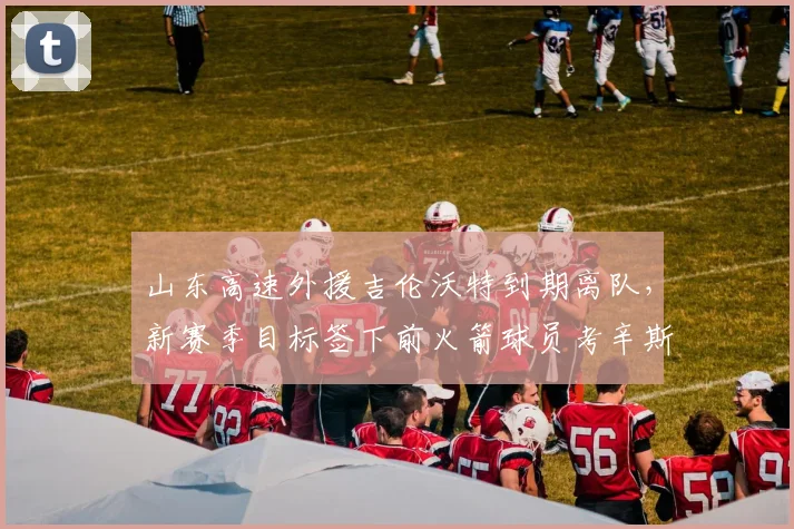 山东高速外援吉伦沃特到期离队，新赛季目标签下前火箭球员考辛斯