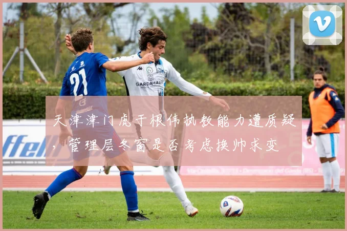 天津津门虎于根伟执教能力遭质疑，管理层冬窗是否考虑换帅求变