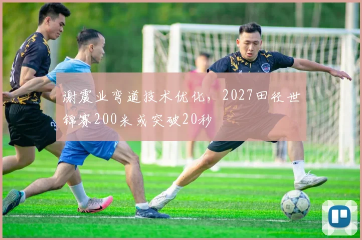 谢震业弯道技术优化,2027田径世锦赛200米或突破20秒