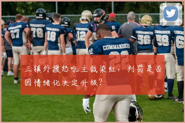三镇外援怒吼主裁染红,判罚是否因情绪化决定升级?