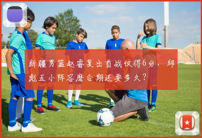 新疆男篮赵睿复出首战仅得6分，邱彪五小阵容磨合期还要多久？