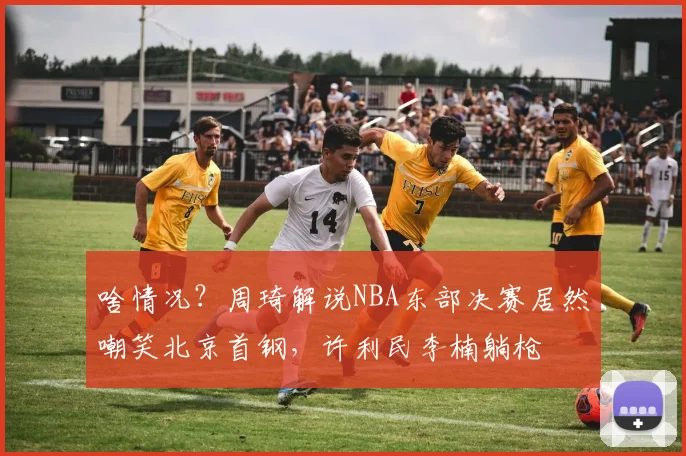 啥情况？周琦解说NBA东部决赛居然嘲笑北京首钢，许利民李楠躺枪